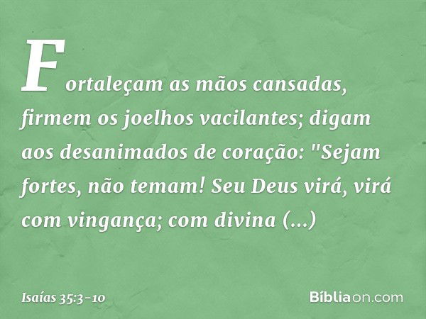 Fortaleçam as mãos cansadas,
firmem os joelhos vacilantes; digam aos desanimados de coração:
"Sejam fortes, não temam!
Seu Deus virá, virá com vingança;
com div