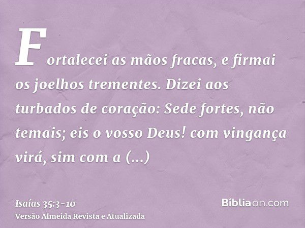 Fortalecei as mãos fracas, e firmai os joelhos trementes.Dizei aos turbados de coração: Sede fortes, não temais; eis o vosso Deus! com vingança virá, sim com a 