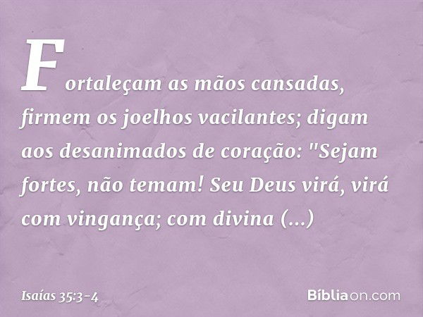 Fortaleçam as mãos cansadas,
firmem os joelhos vacilantes; digam aos desanimados de coração:
"Sejam fortes, não temam!
Seu Deus virá, virá com vingança;
com div