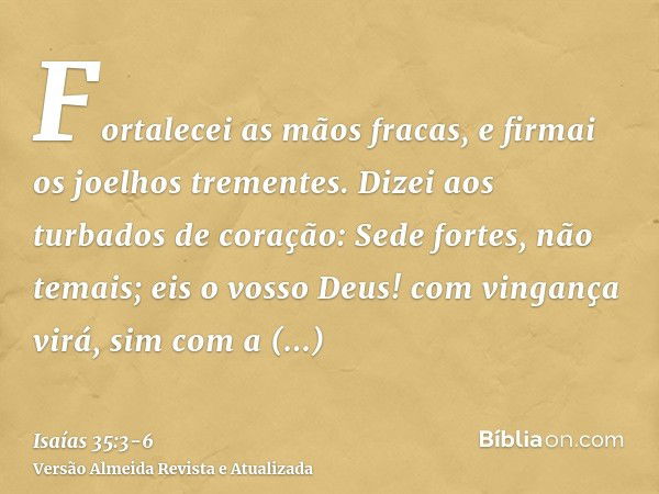 Fortalecei as mãos fracas, e firmai os joelhos trementes.Dizei aos turbados de coração: Sede fortes, não temais; eis o vosso Deus! com vingança virá, sim com a 