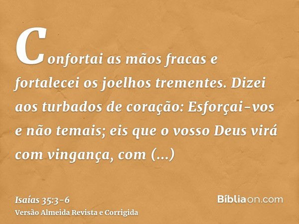 Confortai as mãos fracas e fortalecei os joelhos trementes.Dizei aos turbados de coração: Esforçai-vos e não temais; eis que o vosso Deus virá com vingança, com