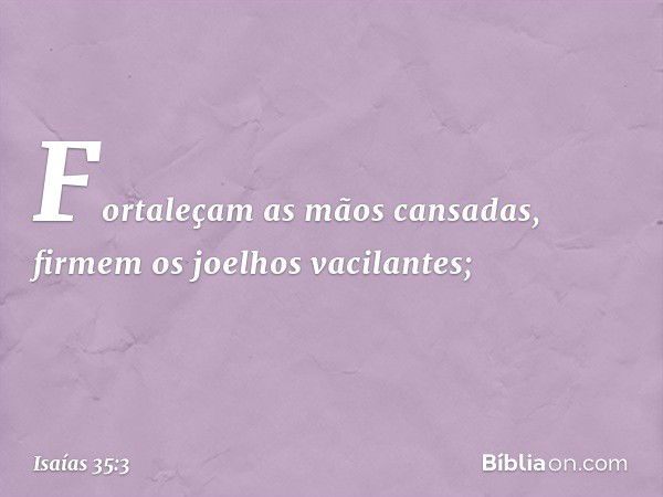 Fortaleçam as mãos cansadas,
firmem os joelhos vacilantes; -- Isaías 35:3