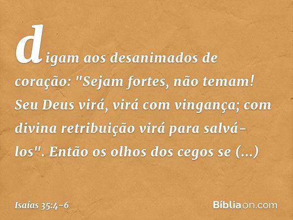 digam aos desanimados de coração:
"Sejam fortes, não temam!
Seu Deus virá, virá com vingança;
com divina retribuição
virá para salvá-los". Então os olhos dos ce