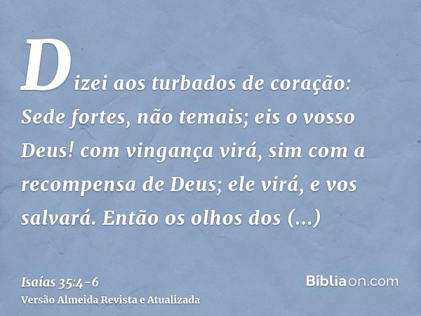 Dizei aos turbados de coração: Sede fortes, não temais; eis o vosso Deus! com vingança virá, sim com a recompensa de Deus; ele virá, e vos salvará.Então os olho