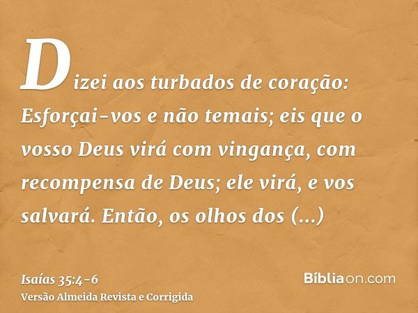 Dizei aos turbados de coração: Esforçai-vos e não temais; eis que o vosso Deus virá com vingança, com recompensa de Deus; ele virá, e vos salvará.Então, os olho