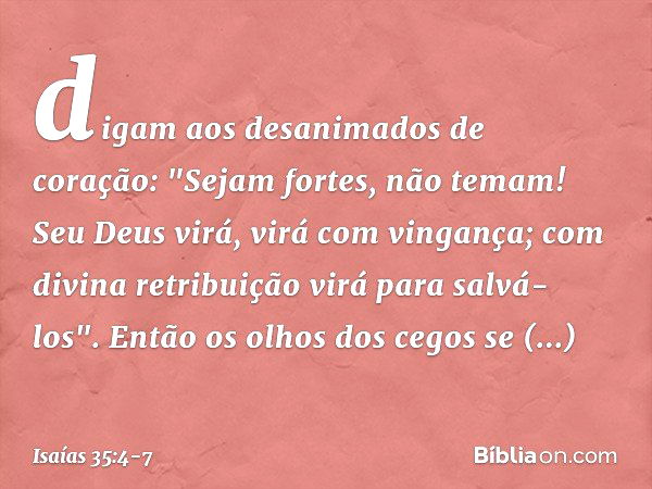 digam aos desanimados de coração:
"Sejam fortes, não temam!
Seu Deus virá, virá com vingança;
com divina retribuição
virá para salvá-los". Então os olhos dos ce