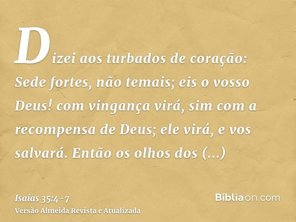 Dizei aos turbados de coração: Sede fortes, não temais; eis o vosso Deus! com vingança virá, sim com a recompensa de Deus; ele virá, e vos salvará.Então os olho