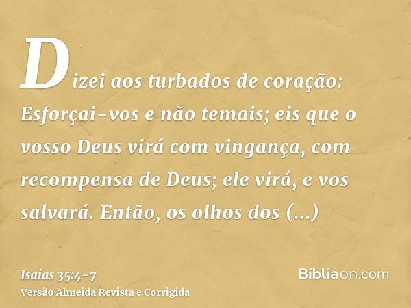 Dizei aos turbados de coração: Esforçai-vos e não temais; eis que o vosso Deus virá com vingança, com recompensa de Deus; ele virá, e vos salvará.Então, os olho