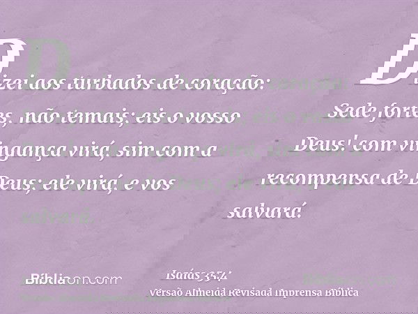 Dizei aos turbados de coração: Sede fortes, não temais; eis o vosso Deus! com vingança virá, sim com a recompensa de Deus; ele virá, e vos salvará.