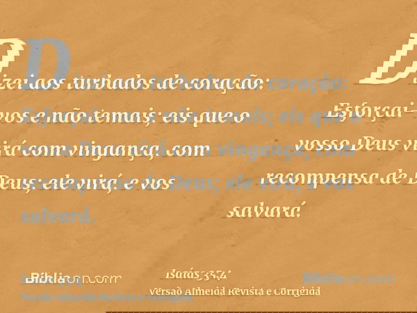 Dizei aos turbados de coração: Esforçai-vos e não temais; eis que o vosso Deus virá com vingança, com recompensa de Deus; ele virá, e vos salvará.