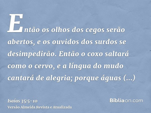 Então os olhos dos cegos serão abertos, e os ouvidos dos surdos se desimpedirão.Então o coxo saltará como o cervo, e a língua do mudo cantará de alegria; porque