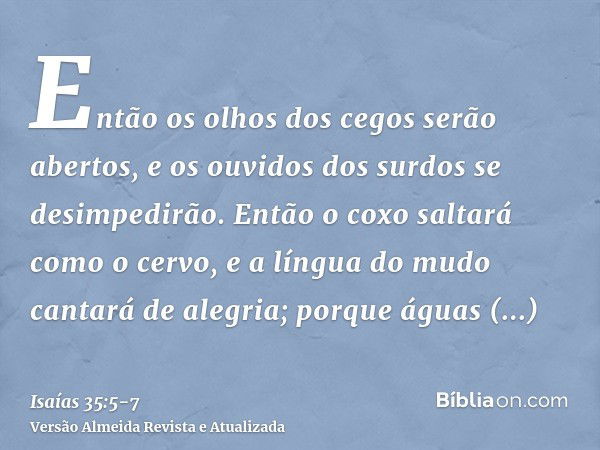 Então os olhos dos cegos serão abertos, e os ouvidos dos surdos se desimpedirão.Então o coxo saltará como o cervo, e a língua do mudo cantará de alegria; porque