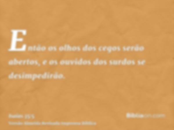 Então os olhos dos cegos serão abertos, e os ouvidos dos surdos se desimpedirão.