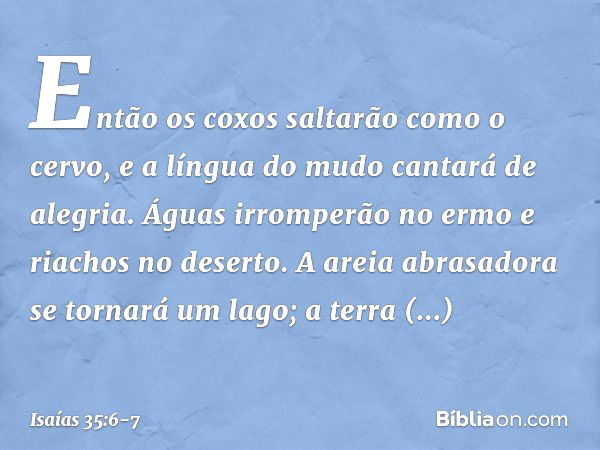 Então os coxos saltarão como o cervo,
e a língua do mudo cantará de alegria.
Águas irromperão no ermo
e riachos no deserto. A areia abrasadora se tornará um lag