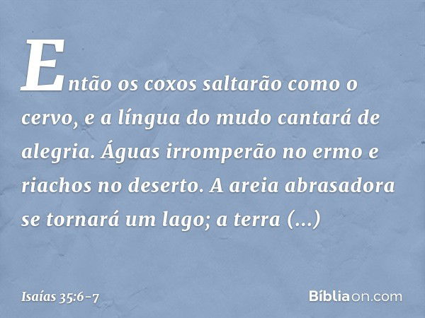 Então os coxos saltarão como o cervo,
e a língua do mudo cantará de alegria.
Águas irromperão no ermo
e riachos no deserto. A areia abrasadora se tornará um lag