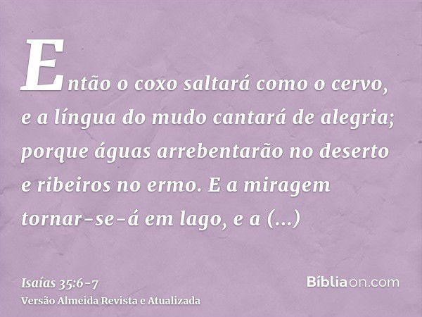 Então o coxo saltará como o cervo, e a língua do mudo cantará de alegria; porque águas arrebentarão no deserto e ribeiros no ermo.E a miragem tornar-se-á em lag