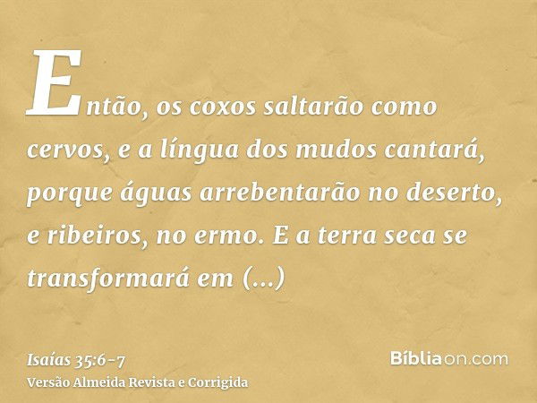 Então, os coxos saltarão como cervos, e a língua dos mudos cantará, porque águas arrebentarão no deserto, e ribeiros, no ermo.E a terra seca se transformará em 