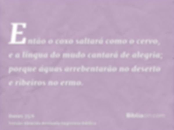 Então o coxo saltará como o cervo, e a língua do mudo cantará de alegria; porque águas arrebentarão no deserto e ribeiros no ermo.