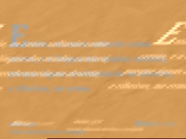 Então, os coxos saltarão como cervos, e a língua dos mudos cantará, porque águas arrebentarão no deserto, e ribeiros, no ermo.