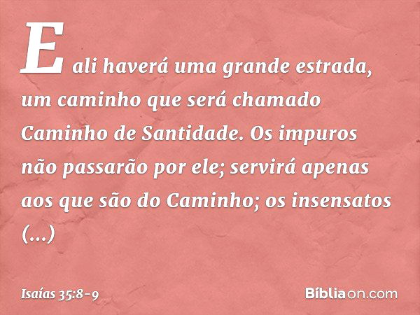 E ali haverá uma grande estrada,
um caminho que será chamado
Caminho de Santidade.
Os impuros não passarão por ele;
servirá apenas aos que são do Caminho;
os in