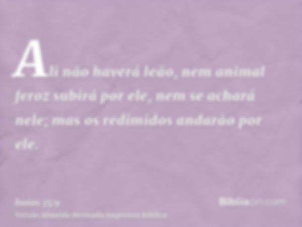 Ali não haverá leão, nem animal feroz subirá por ele, nem se achará nele; mas os redimidos andarão por ele.