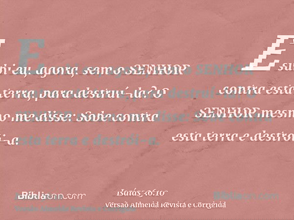 E subi eu, agora, sem o SENHOR contra esta terra, para destruí-la? O SENHOR mesmo me disse: Sobe contra esta terra e destrói-a.