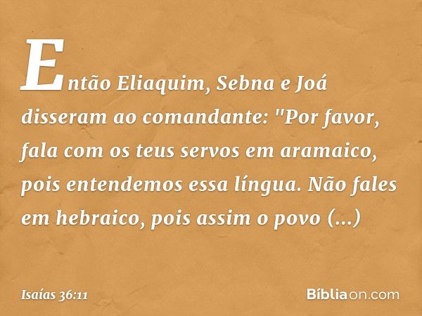 Então Eliaquim, Sebna e Joá disseram ao comandante: "Por favor, fala com os teus servos em aramaico, pois entendemos essa língua. Não fales em hebraico, pois as