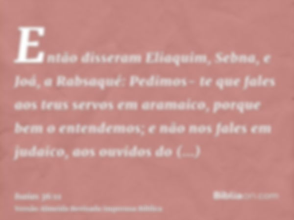 Então disseram Eliaquim, Sebna, e Joá, a Rabsaqué: Pedimos- te que fales aos teus servos em aramaico, porque bem o entendemos; e não nos fales em judaico, aos o