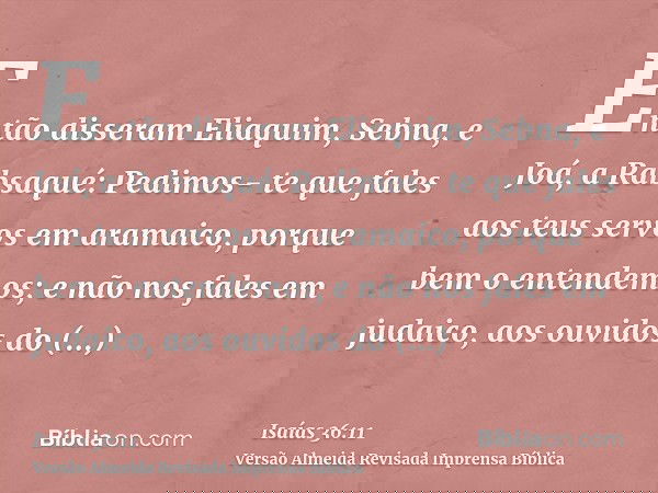 Então disseram Eliaquim, Sebna, e Joá, a Rabsaqué: Pedimos- te que fales aos teus servos em aramaico, porque bem o entendemos; e não nos fales em judaico, aos o