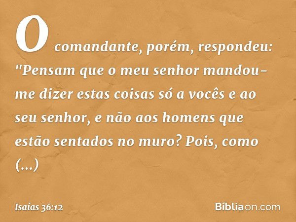 O comandante, porém, respondeu: "Pensam que o meu senhor mandou-me dizer estas coisas só a vocês e ao seu senhor, e não aos homens que estão sentados no muro? P