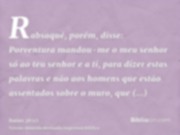 Rabsaqué, porém, disse: Porventura mandou-me o meu senhor só ao teu senhor e a ti, para dizer estas palavras e não aos homens que estão assentados sobre o muro,