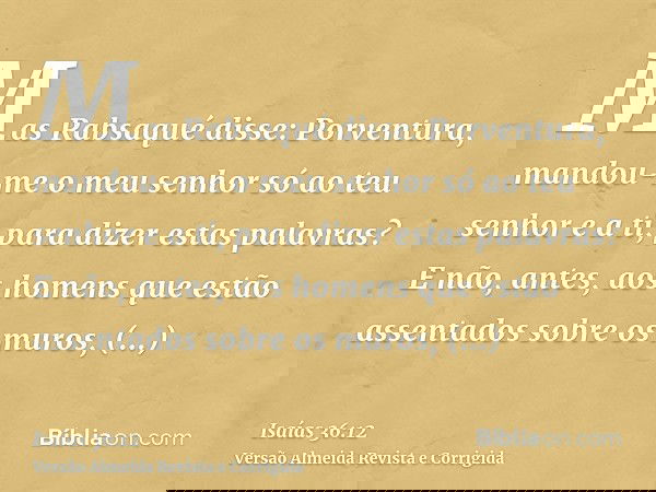 Mas Rabsaqué disse: Porventura, mandou-me o meu senhor só ao teu senhor e a ti, para dizer estas palavras? E não, antes, aos homens que estão assentados sobre o