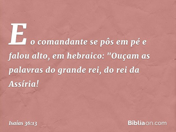 E o comandante se pôs em pé e falou alto, em hebraico: "Ouçam as palavras do grande rei, do rei da Assíria! -- Isaías 36:13