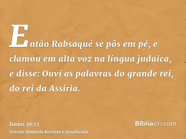 Então Rabsaqué se pôs em pé, e clamou em alta voz na língua judaica, e disse: Ouvi as palavras do grande rei, do rei da Assíria.