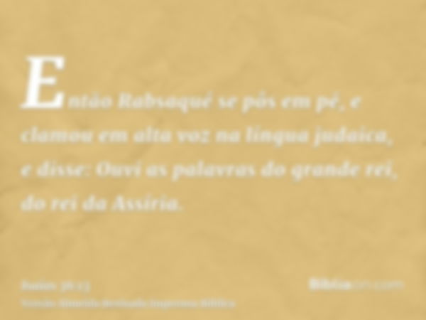 Então Rabsaqué se pôs em pé, e clamou em alta voz na língua judaica, e disse: Ouvi as palavras do grande rei, do rei da Assíria.