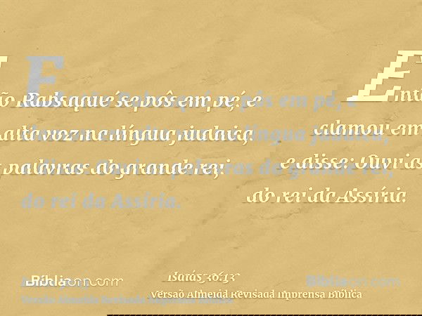 Então Rabsaqué se pôs em pé, e clamou em alta voz na língua judaica, e disse: Ouvi as palavras do grande rei, do rei da Assíria.