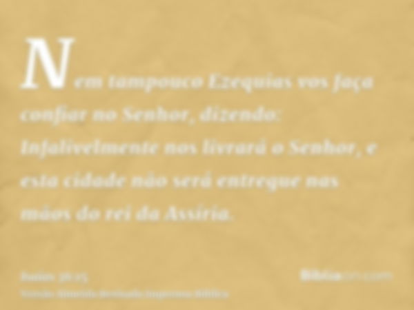 Nem tampouco Ezequias vos faça confiar no Senhor, dizendo: Infalivelmente nos livrará o Senhor, e esta cidade não será entregue nas mãos do rei da Assíria.