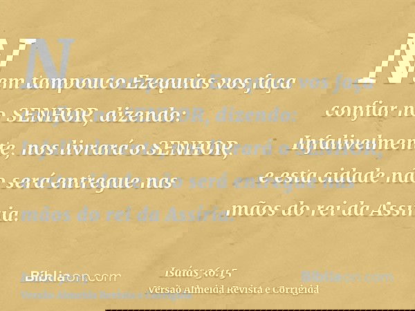 Nem tampouco Ezequias vos faça confiar no SENHOR, dizendo: Infalivelmente, nos livrará o SENHOR, e esta cidade não será entregue nas mãos do rei da Assíria.