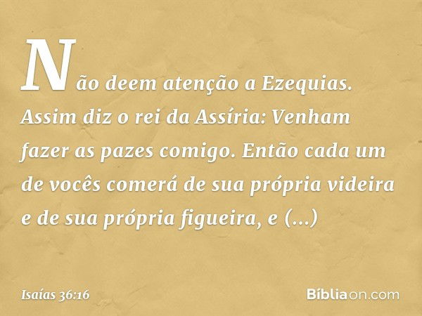 "Não deem atenção a Ezequias. Assim diz o rei da Assíria: 'Venham fazer as pazes comigo. Então cada um de vocês comerá de sua própria videira e de sua própria f