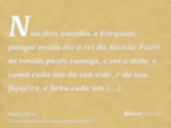 Não deis ouvidos a Ezequias; porque assim diz o rei da Assíria: Fazei as vossas pazes comigo, e saí a mim; e coma cada um da sua vide, e da sua figueira, e beba