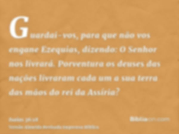 Guardai-vos, para que não vos engane Ezequias, dizendo: O Senhor nos livrará. Porventura os deuses das nações livraram cada um a sua terra das mãos do rei da As