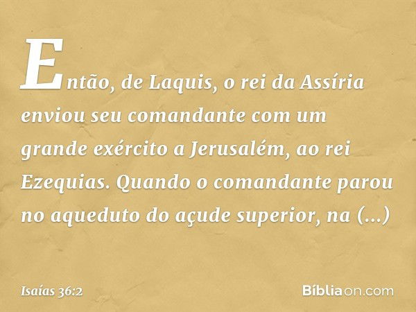 Então, de Laquis, o rei da Assíria enviou seu comandante com um grande exército a Jerusalém, ao rei Ezequias. Quando o comandante parou no aqueduto do açude sup