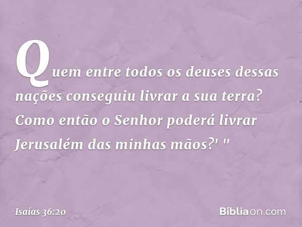 Quem entre todos os deuses dessas nações conseguiu livrar a sua terra? Como então o Senhor poderá livrar Jerusalém das minhas mãos?' " -- Isaías 36:20