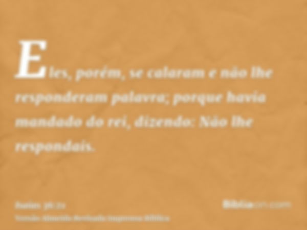 Eles, porém, se calaram e não lhe responderam palavra; porque havia mandado do rei, dizendo: Não lhe respondais.