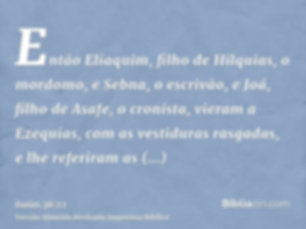 Então Eliaquim, filho de Hilquias, o mordomo, e Sebna, o escrivão, e Joá, filho de Asafe, o cronista, vieram a Ezequias, com as vestiduras rasgadas, e lhe refer