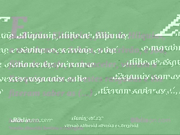 Então, Eliaquim, filho de Hilquias, o mordomo, e Sebna, o escrivão, e Joá, filho de Asafe, o chanceler, vieram a Ezequias com as vestes rasgadas e lhe fizeram s
