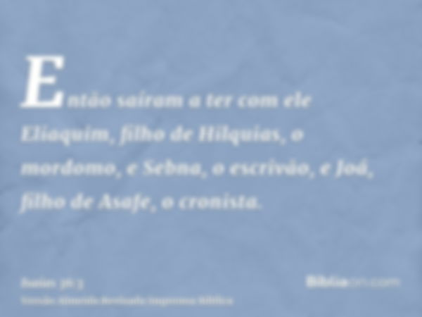 Então saíram a ter com ele Eliaquim, filho de Hilquias, o mordomo, e Sebna, o escrivão, e Joá, filho de Asafe, o cronista.