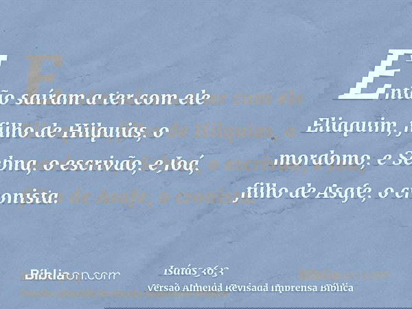 Então saíram a ter com ele Eliaquim, filho de Hilquias, o mordomo, e Sebna, o escrivão, e Joá, filho de Asafe, o cronista.