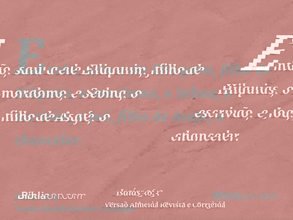 Então, saiu a ele Eliaquim, filho de Hilquias, o mordomo, e Sebna, o escrivão, e Joá, filho de Asafe, o chanceler.