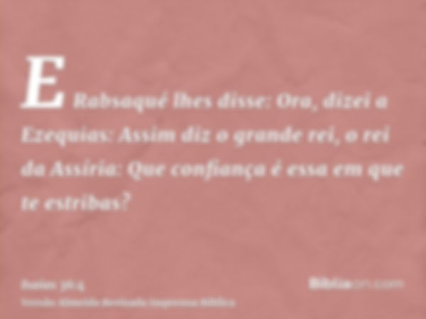 E Rabsaqué lhes disse: Ora, dizei a Ezequias: Assim diz o grande rei, o rei da Assíria: Que confiança é essa em que te estribas?